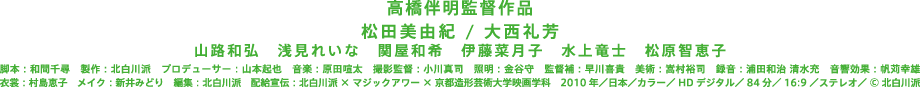 松田美由紀 / 大西礼芳　山路和弘　浅見れいな　関屋和希　伊藤菜月子　水上竜士　松原智恵子　脚本：和間千尋　製作：北白川派　プロデューサー：山本起也　音楽：原田喧太　撮影監督：小川真司　照明：金谷守　監督補：早川喜貴　美術：嵩村裕司　録音：浦田和治 清水充　音響効果：帆苅幸雄　衣裳：村島恵子　メイク：新井みどり　編集：北白川派　配給宣伝：北白川派 × マジックアワー × 京都造形芸術大学映画学科　2010年／日本／カラー／HDデジタル／84分／16:9／ステレオ／©北白川派 